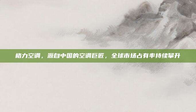格力空调,源自中国的空调巨匠,全球市场占有率持续攀升