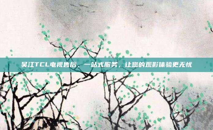 吴江TCL电视售后,一站式服务,让您的观影体验更无忧