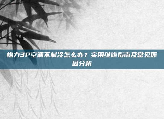 格力3P空调不制冷怎么办?实用维修指南及常见原因分析
