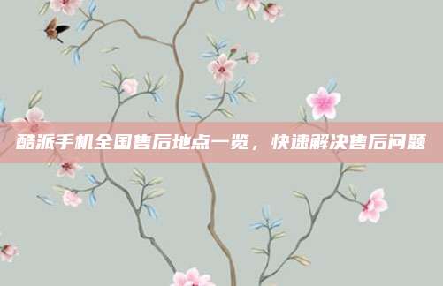 酷派手机全国售后地点一览,快速解决售后问题