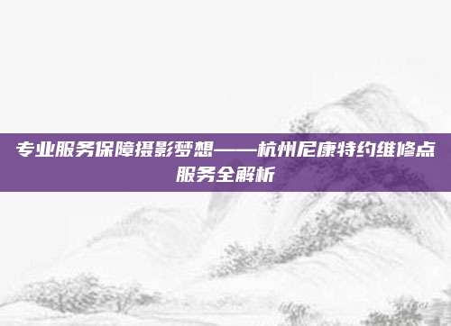 专业服务保障摄影梦想——杭州尼康特约维修点服务全解析