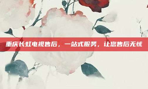 重庆长虹电视售后,一站式服务,让您售后无忧