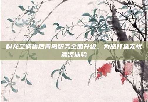 科龙空调售后青岛服务全面升级,为您打造无忧清凉体验