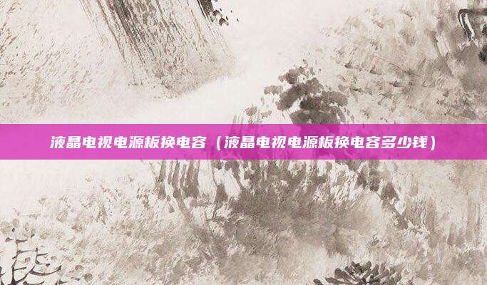 液晶电视电源板换电容（液晶电视电源板换电容多少钱）