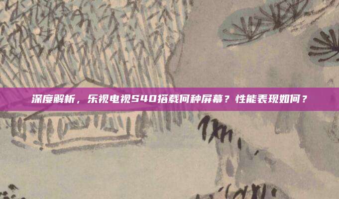 深度解析,乐视电视S40搭载何种屏幕?性能表现如何?