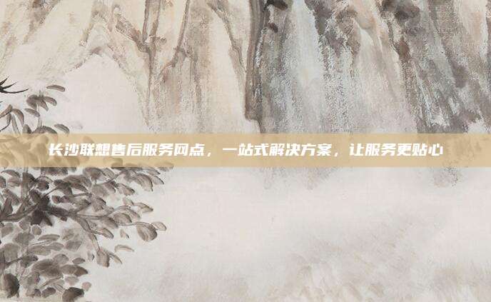 长沙联想售后服务网点,一站式解决方案,让服务更贴心