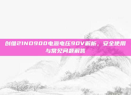 创维21ND900电源电压90V解析,安全使用与常见问题解答