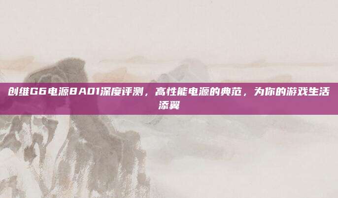 创维G6电源8A01深度评测,高性能电源的典范,为你的游戏生活添翼