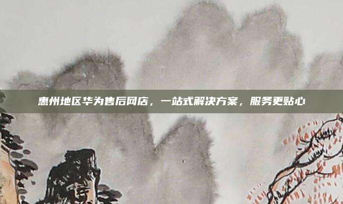 惠州地区华为售后网店，一站式解决方案，服务更贴心