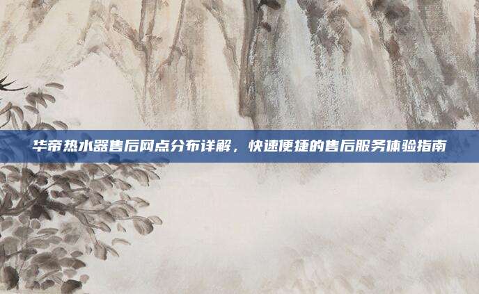 华帝热水器售后网点分布详解，快速便捷的售后服务体验指南