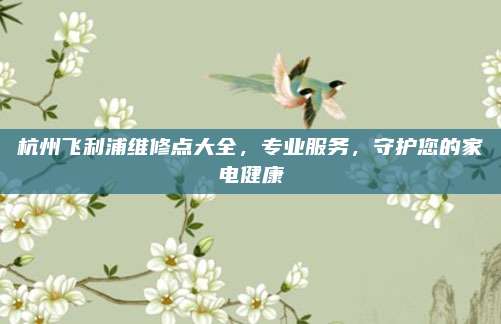 杭州飞利浦维修点大全,专业服务,守护您的家电健康