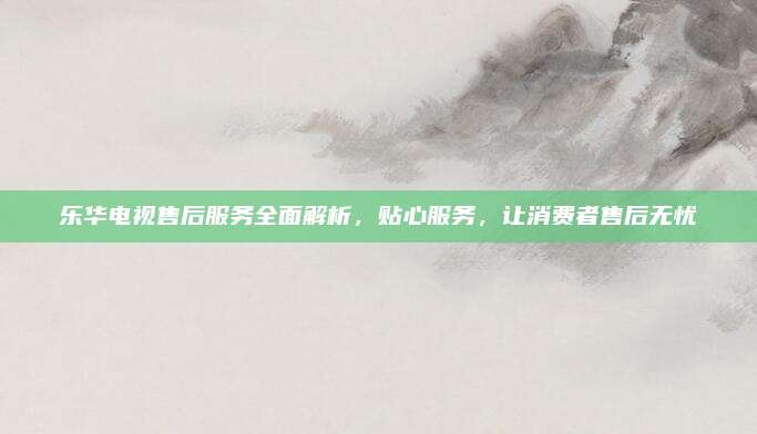 乐华电视售后服务全面解析,贴心服务,让消费者售后无忧