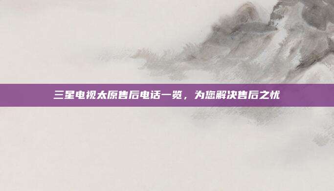 三星电视太原售后电话一览，为您解决售后之忧