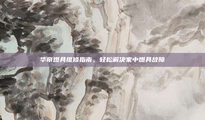 华帝燃具维修指南，轻松解决家中燃具故障