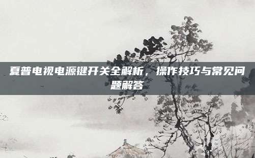 夏普电视电源键开关全解析,操作技巧与常见问题解答