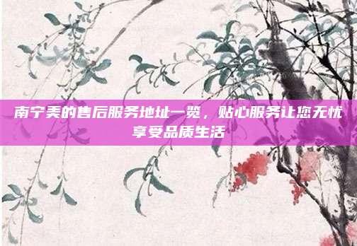 南宁美的售后服务地址一览,贴心服务让您无忧享受品质生活