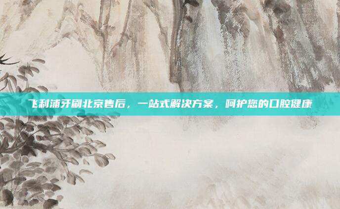 飞利浦牙刷北京售后,一站式解决方案,呵护您的口腔健康