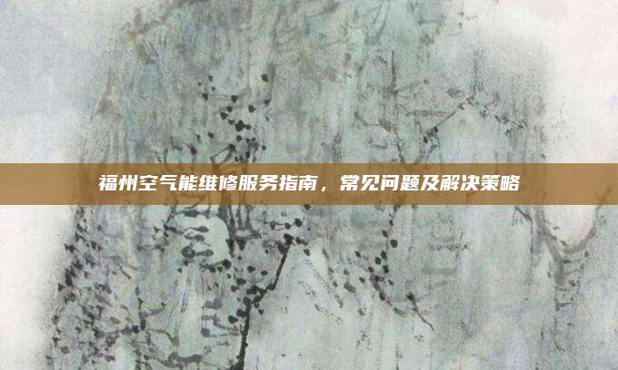 福州空气能维修服务指南,常见问题及解决策略