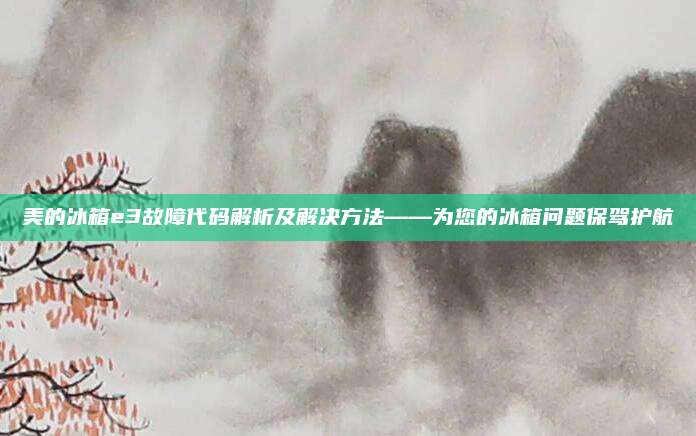 美的冰箱e3故障代码解析及解决方法——为您的冰箱问题保驾护航