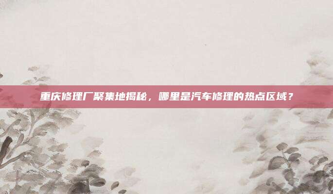 重庆修理厂聚集地揭秘,哪里是汽车修理的热点区域?