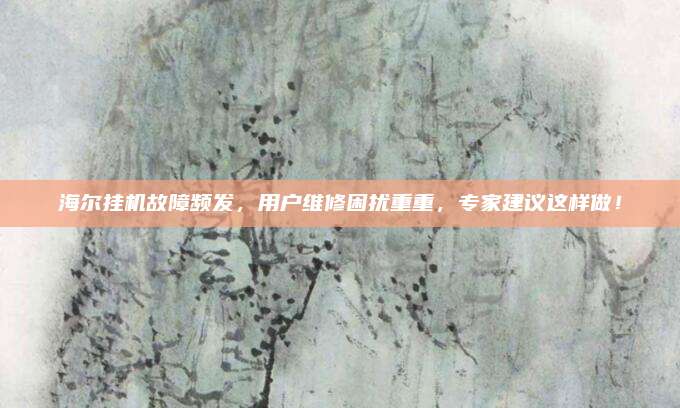 海尔挂机故障频发，用户维修困扰重重，专家建议这样做！