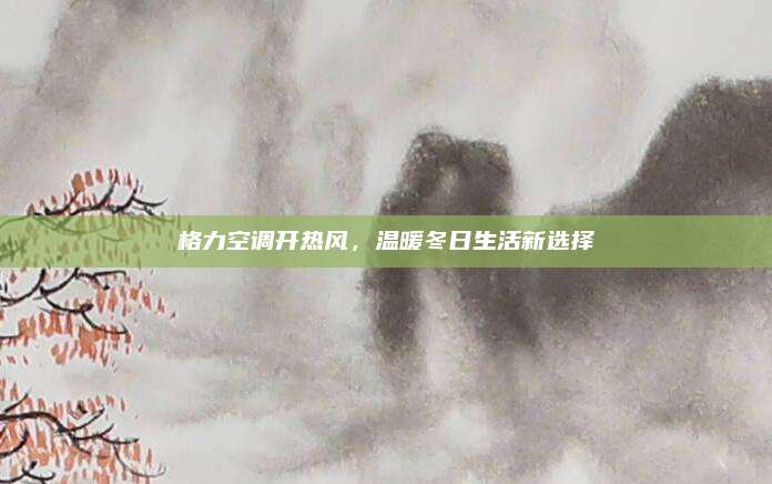 格力空调开热风,温暖冬日生活新选择