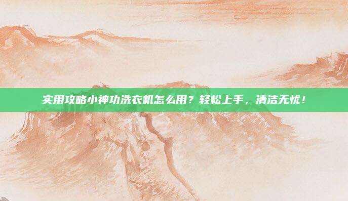 实用攻略小神功洗衣机怎么用?轻松上手,清洁无忧!