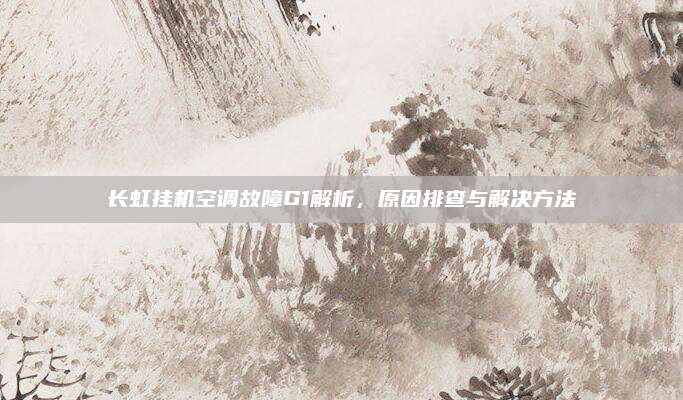 长虹挂机空调故障G1解析,原因排查与解决方法