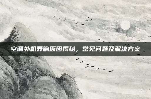 空调外机异响原因揭秘,常见问题及解决方案