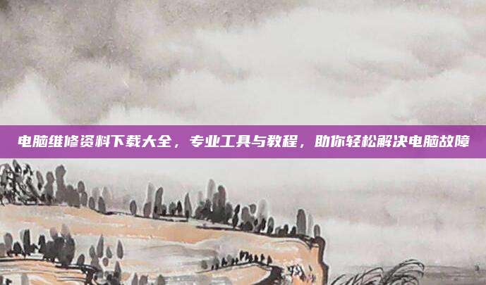 电脑维修资料下载大全,专业工具与教程,助你轻松解决电脑故障