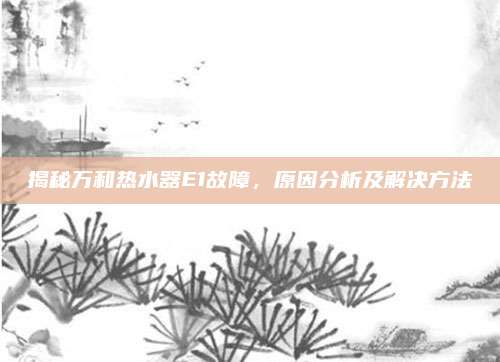 揭秘万和热水器E1故障，原因分析及解决方法