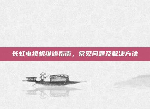 长虹电视机维修指南，常见问题及解决方法
