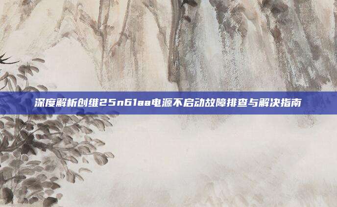 深度解析创维25n61aa电源不启动故障排查与解决指南