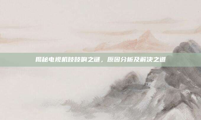 揭秘电视机吱吱响之谜,原因分析及解决之道