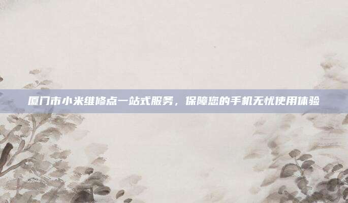 厦门市小米维修点一站式服务,保障您的手机无忧使用体验