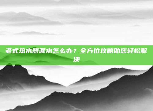 老式热水器漏水怎么办?全方位攻略助您轻松解决