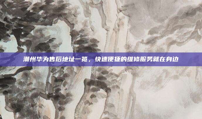 潮州华为售后地址一览,快速便捷的维修服务就在身边