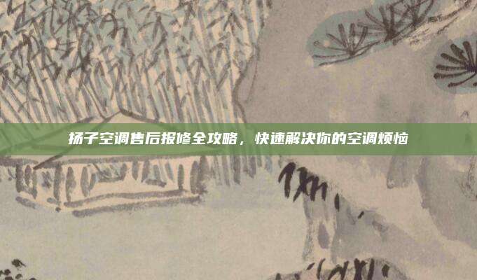 扬子空调售后报修全攻略,快速解决你的空调烦恼