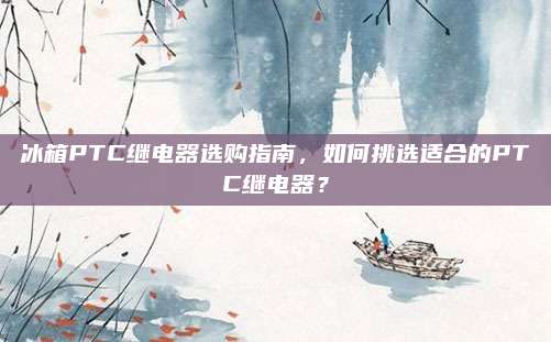 冰箱PTC继电器选购指南,如何挑选适合的PTC继电器?