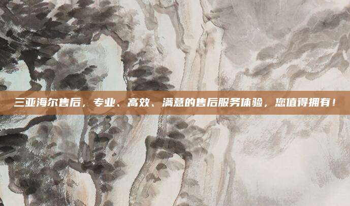 三亚海尔售后，专业、高效、满意的售后服务体验，您值得拥有！