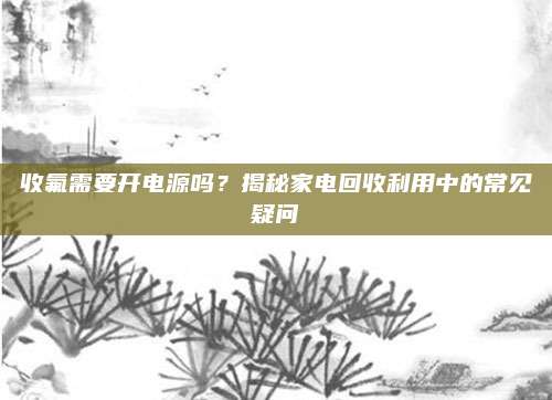 收氟需要开电源吗?揭秘家电回收利用中的常见疑问
