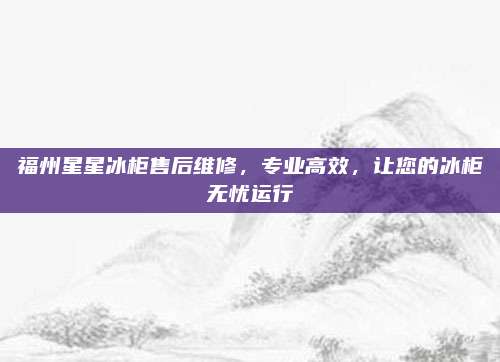 福州星星冰柜售后维修,专业高效,让您的冰柜无忧运行