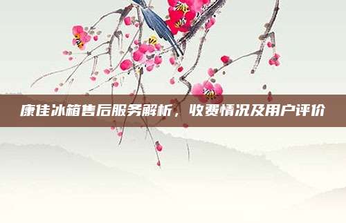 康佳冰箱售后服务解析,收费情况及用户评价