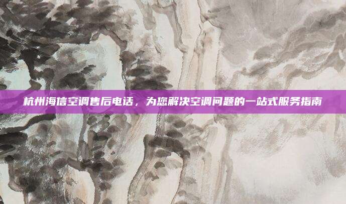 杭州海信空调售后电话,为您解决空调问题的一站式服务指南