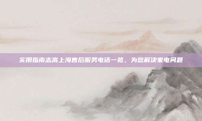 实用指南志高上海售后服务电话一览,为您解决家电问题