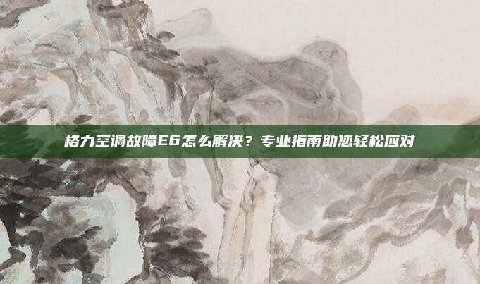 格力空调故障E6怎么解决？专业指南助您轻松应对