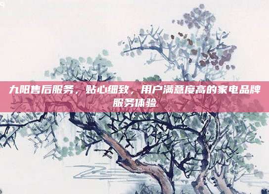 九阳售后服务,贴心细致,用户满意度高的家电品牌服务体验