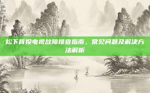 松下背投电视故障排查指南,常见问题及解决方法解析