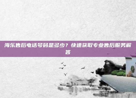 海乐售后电话号码是多少?快速获取专业售后服务解答