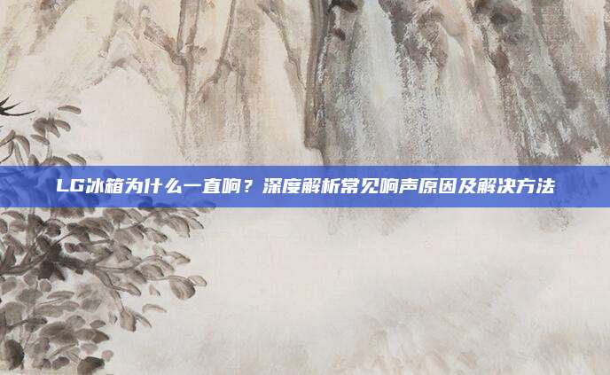 LG冰箱为什么一直响?深度解析常见响声原因及解决方法